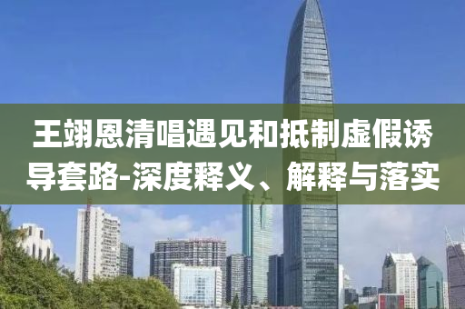 王翊恩清唱遇見和抵制虛假誘導套路-深度釋義、解釋與落實