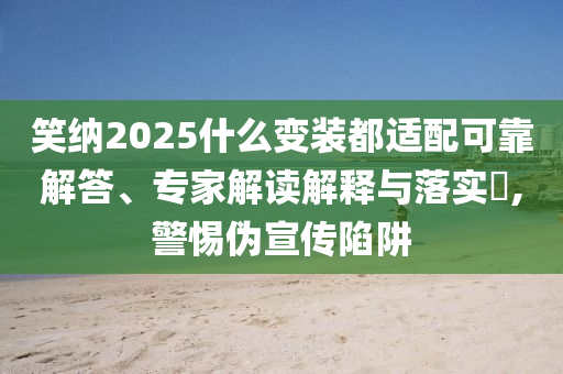 笑納2025什么變裝都適配可靠解答、專家解讀解釋與落實?,警惕偽宣傳陷阱