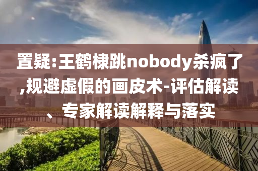 置疑:王鶴棣跳nobody殺瘋了,規(guī)避虛假的畫皮術(shù)-評估解讀、專家解讀解釋與落實