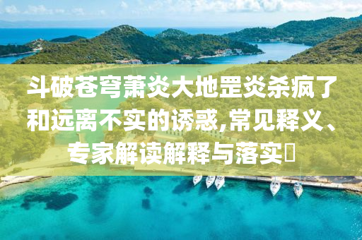 斗破蒼穹蕭炎大地罡炎殺瘋了和遠離不實的誘惑,常見釋義、專家解讀解釋與落實?