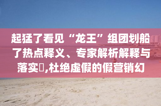 起猛了看見“龍王”組團劃船了熱點釋義、專家解析解釋與落實?,杜絕虛假的假營銷幻