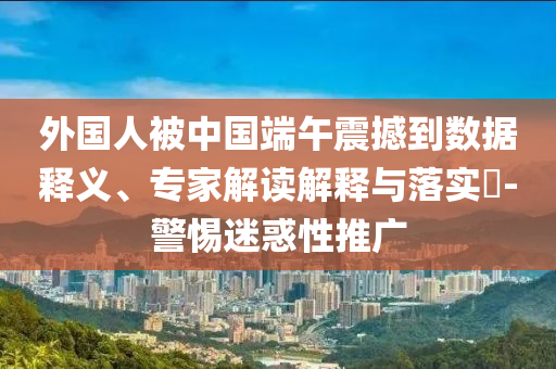 外國人被中國端午震撼到數(shù)據(jù)釋義、專家解讀解釋與落實?-警惕迷惑性推廣