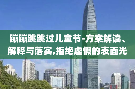 蹦蹦跳跳過兒童節(jié)-方案解讀、解釋與落實,拒絕虛假的表面光