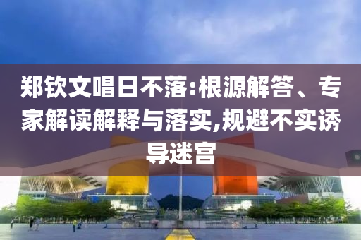 鄭欽文唱日不落:根源解答、專家解讀解釋與落實,規(guī)避不實誘導迷宮