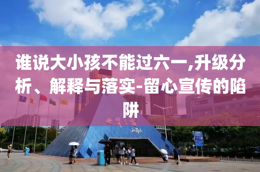誰說大小孩不能過六一,升級(jí)分析、解釋與落實(shí)-留心宣傳的陷阱