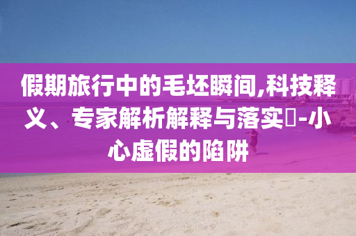 假期旅行中的毛坯瞬間,科技釋義、專家解析解釋與落實?-小心虛假的陷阱