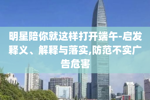 明星陪你就這樣打開端午-啟發(fā)釋義、解釋與落實,防范不實廣告危害