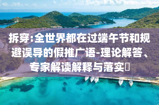 拆穿:全世界都在過端午節(jié)和規(guī)避誤導的假推廣語-理論解答、專家解讀解釋與落實?