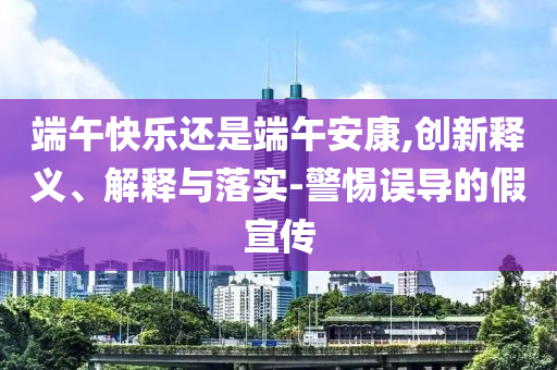 端午快樂還是端午安康,創(chuàng)新釋義、解釋與落實(shí)-警惕誤導(dǎo)的假宣傳