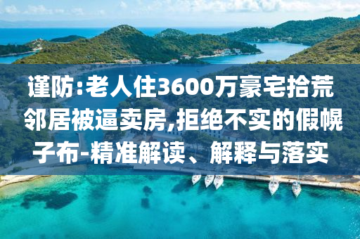 謹(jǐn)防:老人住3600萬豪宅拾荒 鄰居被逼賣房,拒絕不實(shí)的假幌子布-精準(zhǔn)解讀、解釋與落實(shí)