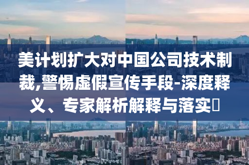 美計劃擴大對中國公司技術制裁,警惕虛假宣傳手段-深度釋義、專家解析解釋與落實?