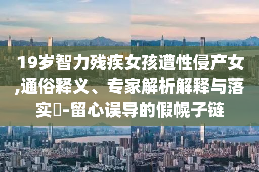 19歲智力殘疾女孩遭性侵產(chǎn)女,通俗釋義、專家解析解釋與落實(shí)?-留心誤導(dǎo)的假幌子鏈