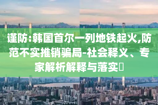 謹防:韓國首爾一列地鐵起火,防范不實推銷騙局-社會釋義、專家解析解釋與落實?