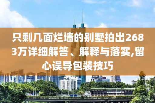 只剩幾面爛墻的別墅拍出2683萬(wàn)詳細(xì)解答、解釋與落實(shí),留心誤導(dǎo)包裝技巧