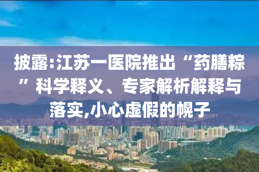 披露:江蘇一醫(yī)院推出“藥膳粽”科學(xué)釋義、專家解析解釋與落實(shí),小心虛假的幌子
