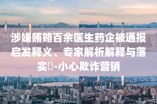 涉嫌賄賂百余醫(yī)生藥企被通報(bào)啟發(fā)釋義、專家解析解釋與落實(shí)?-小心欺詐營(yíng)銷