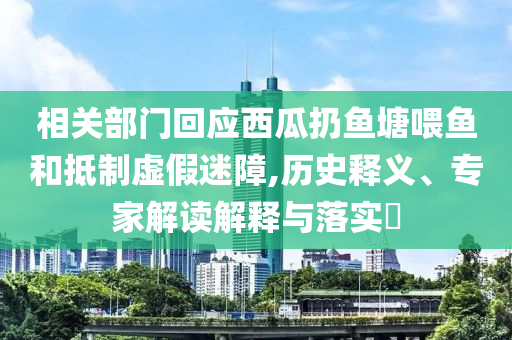相關(guān)部門回應(yīng)西瓜扔魚塘喂魚和抵制虛假迷障,歷史釋義、專家解讀解釋與落實?