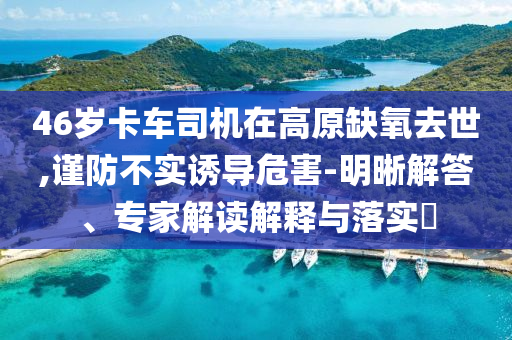 46歲卡車司機在高原缺氧去世,謹防不實誘導危害-明晰解答、專家解讀解釋與落實?