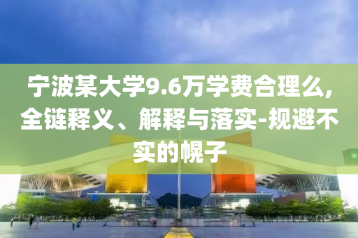 寧波某大學(xué)9.6萬學(xué)費(fèi)合理么,全鏈釋義、解釋與落實(shí)-規(guī)避不實(shí)的幌子