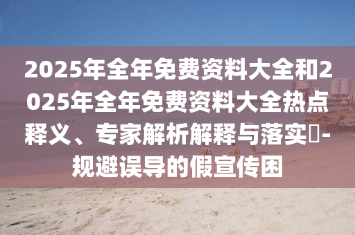 2025年全年免費(fèi)資料大全和2025年全年免費(fèi)資料大全熱點(diǎn)釋義、專家解析解釋與落實(shí)?-規(guī)避誤導(dǎo)的假宣傳困