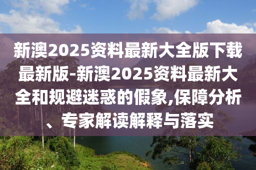 新澳2025資料最新大全版下載最新版-新澳2025資料最新大全和規(guī)避迷惑的假象,保障分析、專家解讀解釋與落實(shí)