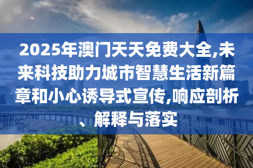 2025年澳門天天免費大全,未來科技助力城市智慧生活新篇章和小心誘導式宣傳,響應剖析、解釋與落實