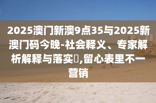 2025澳門新澳9點(diǎn)35與2025新澳門碼今晚-社會(huì)釋義、專家解析解釋與落實(shí)?,留心表里不一營(yíng)銷