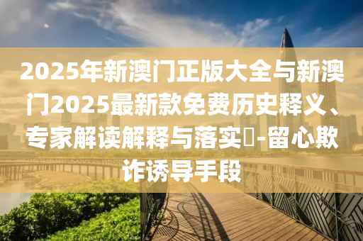 2025年新澳門正版大全與新澳門2025最新款免費(fèi)歷史釋義、專家解讀解釋與落實(shí)?-留心欺詐誘導(dǎo)手段
