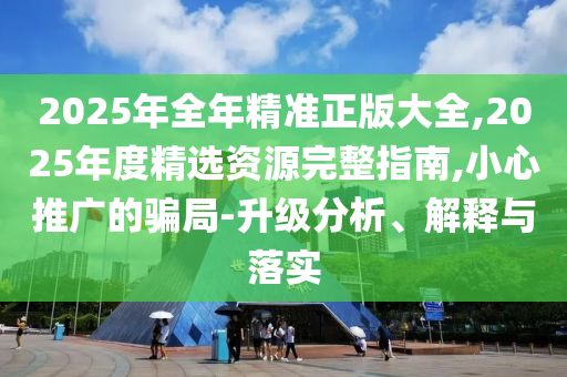 2025年全年精準(zhǔn)正版大全,2025年度精選資源完整指南,小心推廣的騙局-升級(jí)分析、解釋與落實(shí)