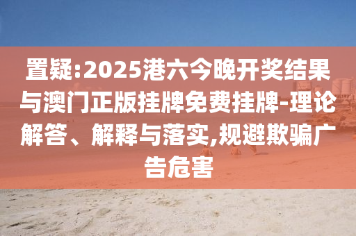 置疑:2025港六今晚開(kāi)獎(jiǎng)結(jié)果與澳門正版掛牌免費(fèi)掛牌-理論解答、解釋與落實(shí),規(guī)避欺騙廣告危害