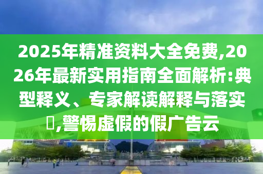 2025年精準資料大全免費,2026年最新實用指南全面解析:典型釋義、專家解讀解釋與落實?,警惕虛假的假廣告云