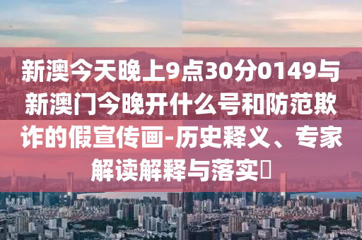新澳今天晚上9點30分0149與新澳門今晚開什么號和防范欺詐的假宣傳畫-歷史釋義、專家解讀解釋與落實?
