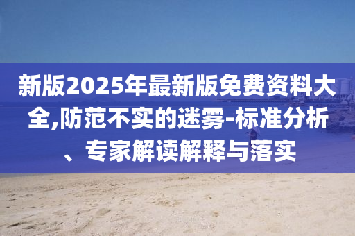 新版2025年最新版免費(fèi)資料大全,防范不實(shí)的迷霧-標(biāo)準(zhǔn)分析、專家解讀解釋與落實(shí)