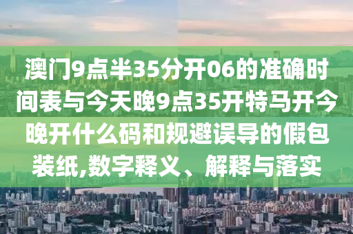 澳門(mén)9點(diǎn)半35分開(kāi)06的準(zhǔn)確時(shí)間表與今天晚9點(diǎn)35開(kāi)特馬開(kāi)今晚開(kāi)什么碼和規(guī)避誤導(dǎo)的假包裝紙,數(shù)字釋義、解釋與落實(shí)
