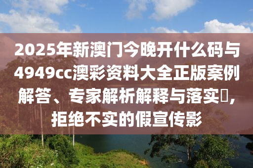 2025年新澳門今晚開什么碼與4949cc澳彩資料大全正版案例解答、專家解析解釋與落實?,拒絕不實的假宣傳影