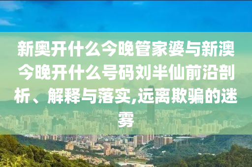 新奧開什么今晚管家婆與新澳今晚開什么號碼劉半仙前沿剖析、解釋與落實,遠(yuǎn)離欺騙的迷霧