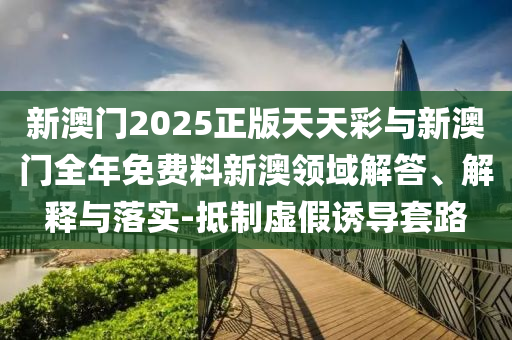 新澳門2025正版天天彩與新澳門全年免費料新澳領(lǐng)域解答、解釋與落實-抵制虛假誘導(dǎo)套路