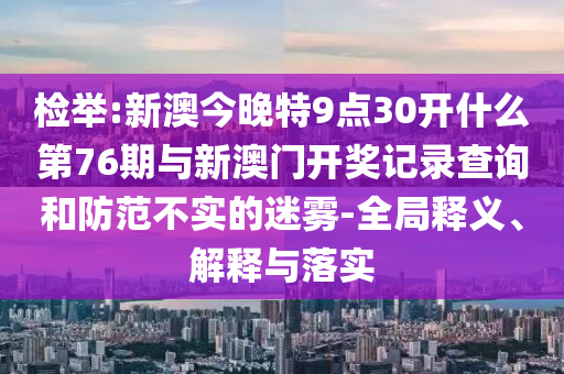 檢舉:新澳今晚特9點30開什么第76期與新澳門開獎記錄查詢和防范不實的迷霧-全局釋義、解釋與落實