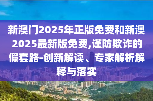 新澳門2025年正版免費(fèi)和新澳2025最新版免費(fèi),謹(jǐn)防欺詐的假套路-創(chuàng)新解讀、專家解析解釋與落實(shí)