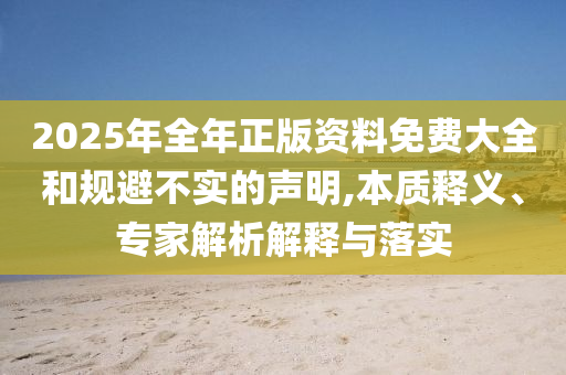 2025年全年正版資料免費(fèi)大全和規(guī)避不實(shí)的聲明,本質(zhì)釋義、專家解析解釋與落實(shí)