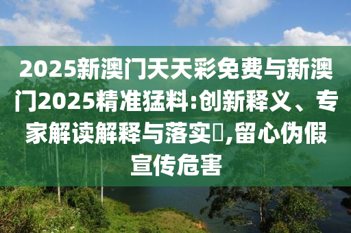 2025新澳門天天彩免費(fèi)與新澳門2025精準(zhǔn)猛料:創(chuàng)新釋義、專家解讀解釋與落實(shí)?,留心偽假宣傳危害