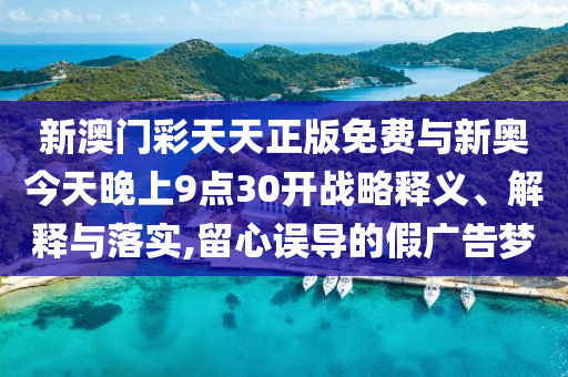 新澳門彩天天正版免費(fèi)與新奧今天晚上9點(diǎn)30開戰(zhàn)略釋義、解釋與落實(shí),留心誤導(dǎo)的假廣告夢