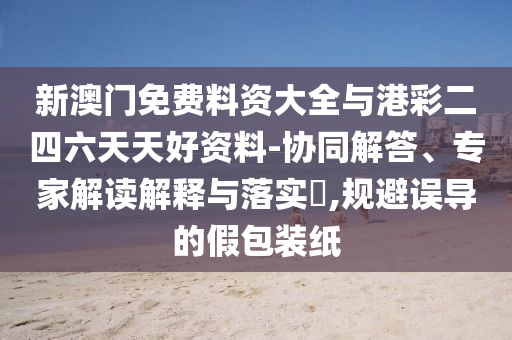 新澳門免費(fèi)料資大全與港彩二四六天天好資料-協(xié)同解答、專家解讀解釋與落實(shí)?,規(guī)避誤導(dǎo)的假包裝紙