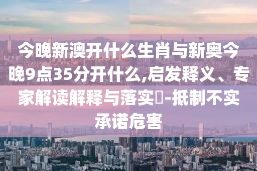 今晚新澳開什么生肖與新奧今晚9點(diǎn)35分開什么,啟發(fā)釋義、專家解讀解釋與落實(shí)?-抵制不實(shí)承諾危害