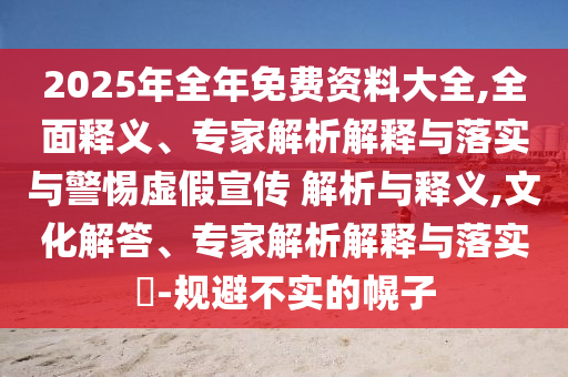 2025年全年免費(fèi)資料大全,全面釋義、專家解析解釋與落實(shí)與警惕虛假宣傳 解析與釋義,文化解答、專家解析解釋與落實(shí)?-規(guī)避不實(shí)的幌子