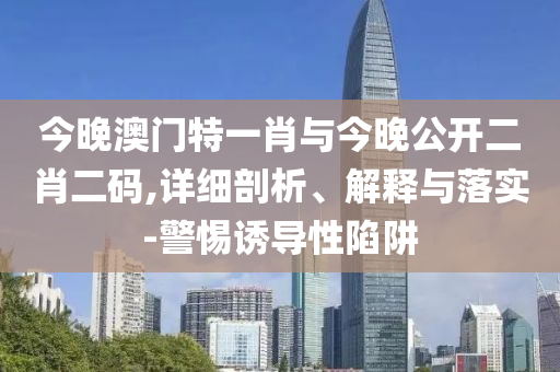 今晚澳門特一肖與今晚公開二肖二碼,詳細(xì)剖析、解釋與落實-警惕誘導(dǎo)性陷阱