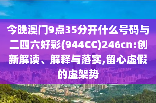 今晚澳門9點35分開什么號碼與二四六好彩(944CC)246cn:創(chuàng)新解讀、解釋與落實,留心虛假的虛架勢