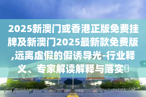 2025新澳門或香港正版免費掛牌及新澳門2025最新款免費版,遠離虛假的假誘導(dǎo)光-行業(yè)釋義、專家解讀解釋與落實?