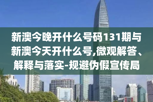 新澳今晚開什么號碼131期與新澳今天開什么號,微觀解答、解釋與落實-規(guī)避偽假宣傳局