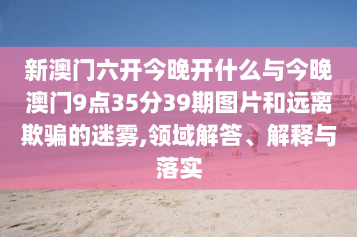 新澳門六開今晚開什么與今晚澳門9點35分39期圖片和遠離欺騙的迷霧,領(lǐng)域解答、解釋與落實